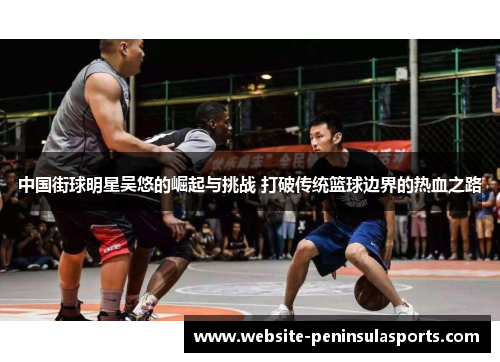 中国街球明星吴悠的崛起与挑战 打破传统篮球边界的热血之路