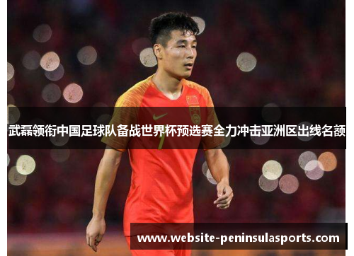 武磊领衔中国足球队备战世界杯预选赛全力冲击亚洲区出线名额